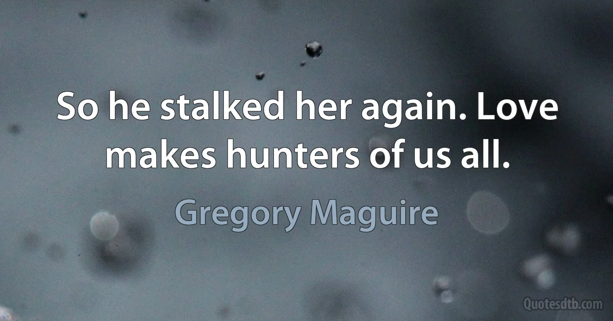 So he stalked her again. Love makes hunters of us all. (Gregory Maguire)