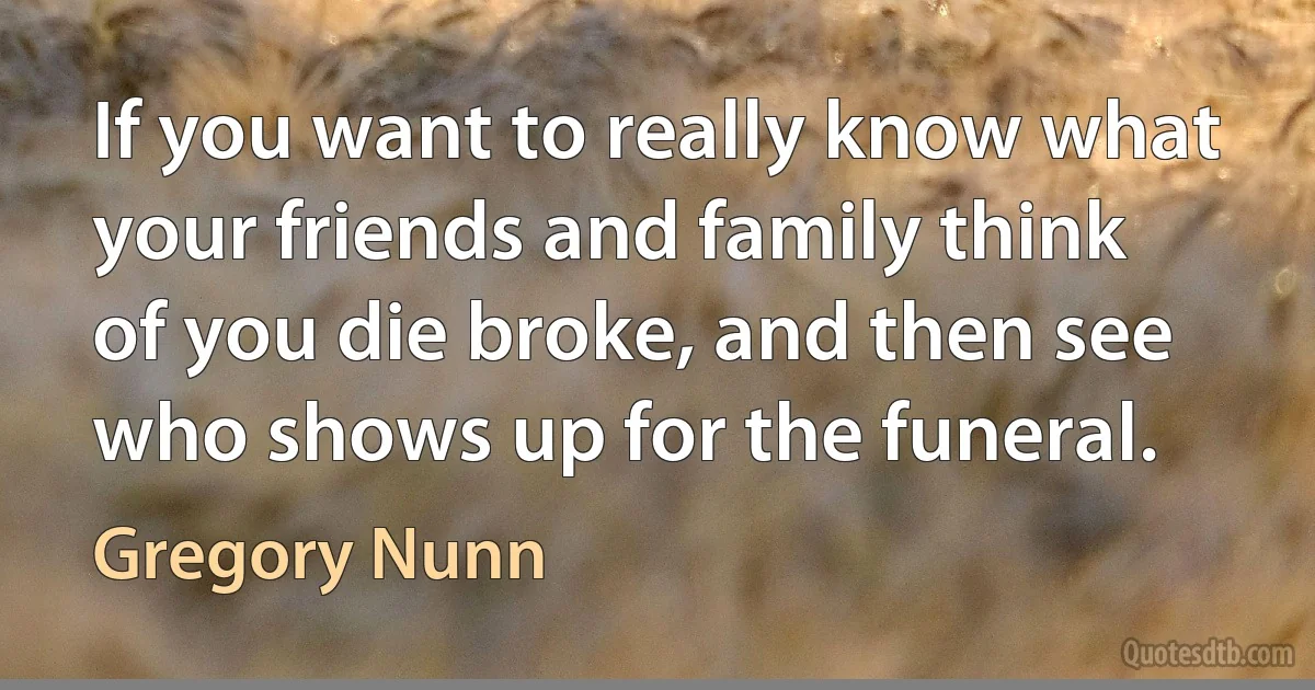 If you want to really know what your friends and family think of you die broke, and then see who shows up for the funeral. (Gregory Nunn)