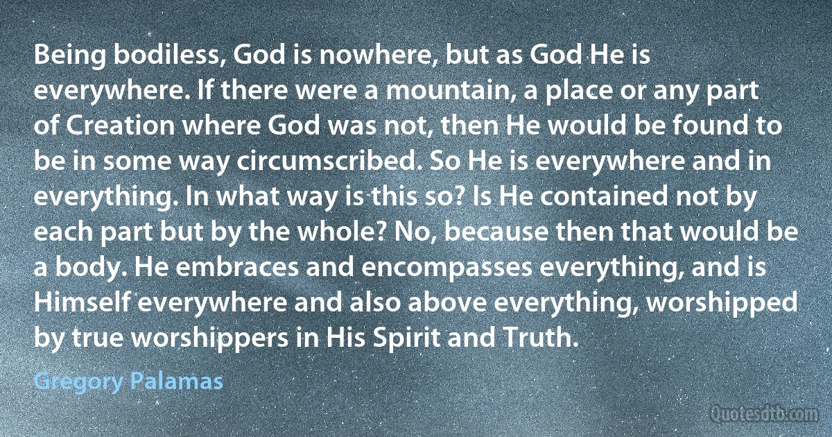 Being bodiless, God is nowhere, but as God He is everywhere. If there were a mountain, a place or any part of Creation where God was not, then He would be found to be in some way circumscribed. So He is everywhere and in everything. In what way is this so? Is He contained not by each part but by the whole? No, because then that would be a body. He embraces and encompasses everything, and is Himself everywhere and also above everything, worshipped by true worshippers in His Spirit and Truth. (Gregory Palamas)