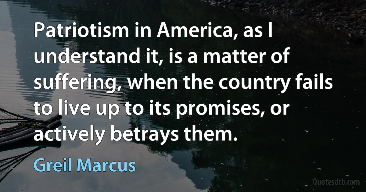 Patriotism in America, as I understand it, is a matter of suffering, when the country fails to live up to its promises, or actively betrays them. (Greil Marcus)