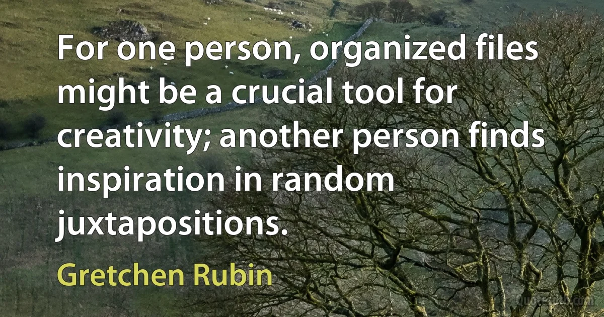 For one person, organized files might be a crucial tool for creativity; another person finds inspiration in random juxtapositions. (Gretchen Rubin)