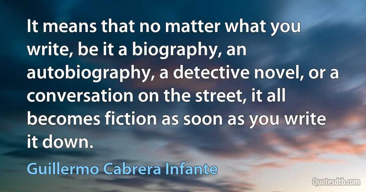 It means that no matter what you write, be it a biography, an autobiography, a detective novel, or a conversation on the street, it all becomes fiction as soon as you write it down. (Guillermo Cabrera Infante)