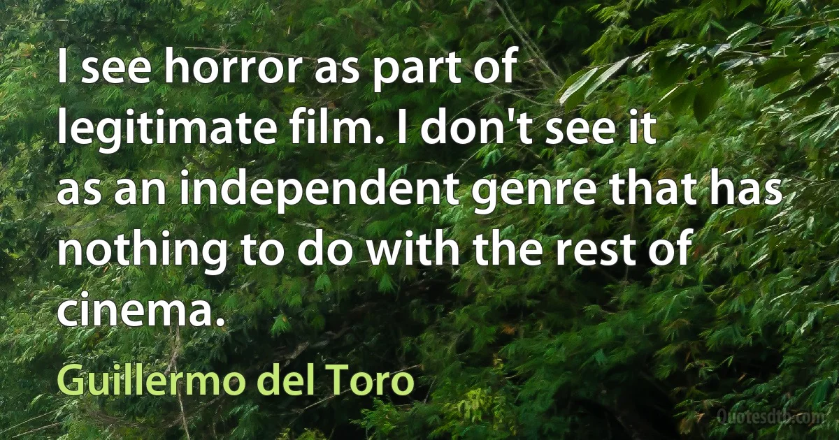 I see horror as part of legitimate film. I don't see it as an independent genre that has nothing to do with the rest of cinema. (Guillermo del Toro)