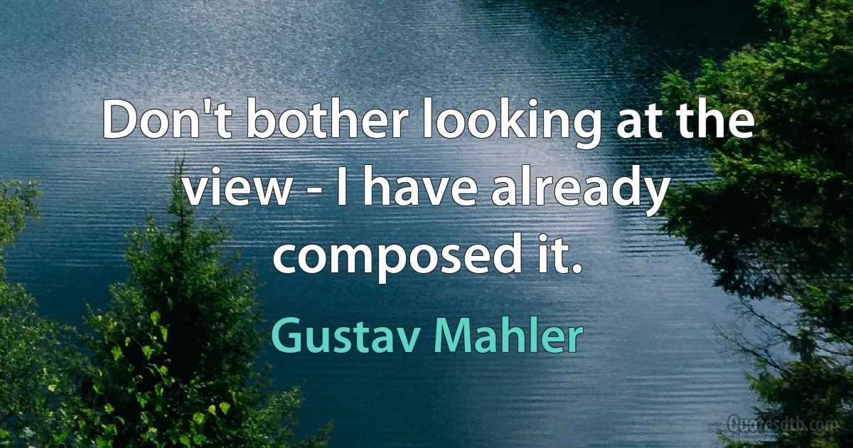 Don't bother looking at the view - I have already composed it. (Gustav Mahler)