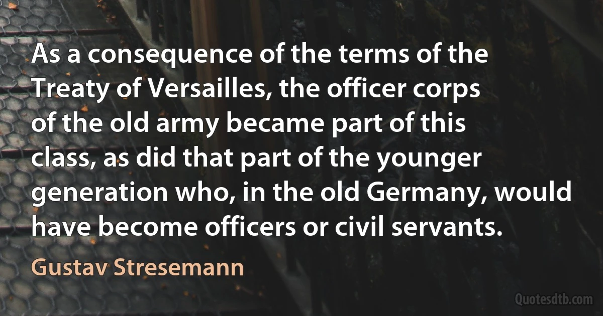 As a consequence of the terms of the Treaty of Versailles, the officer corps of the old army became part of this class, as did that part of the younger generation who, in the old Germany, would have become officers or civil servants. (Gustav Stresemann)