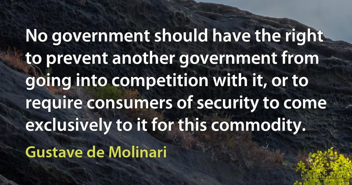 No government should have the right to prevent another government from going into competition with it, or to require consumers of security to come exclusively to it for this commodity. (Gustave de Molinari)