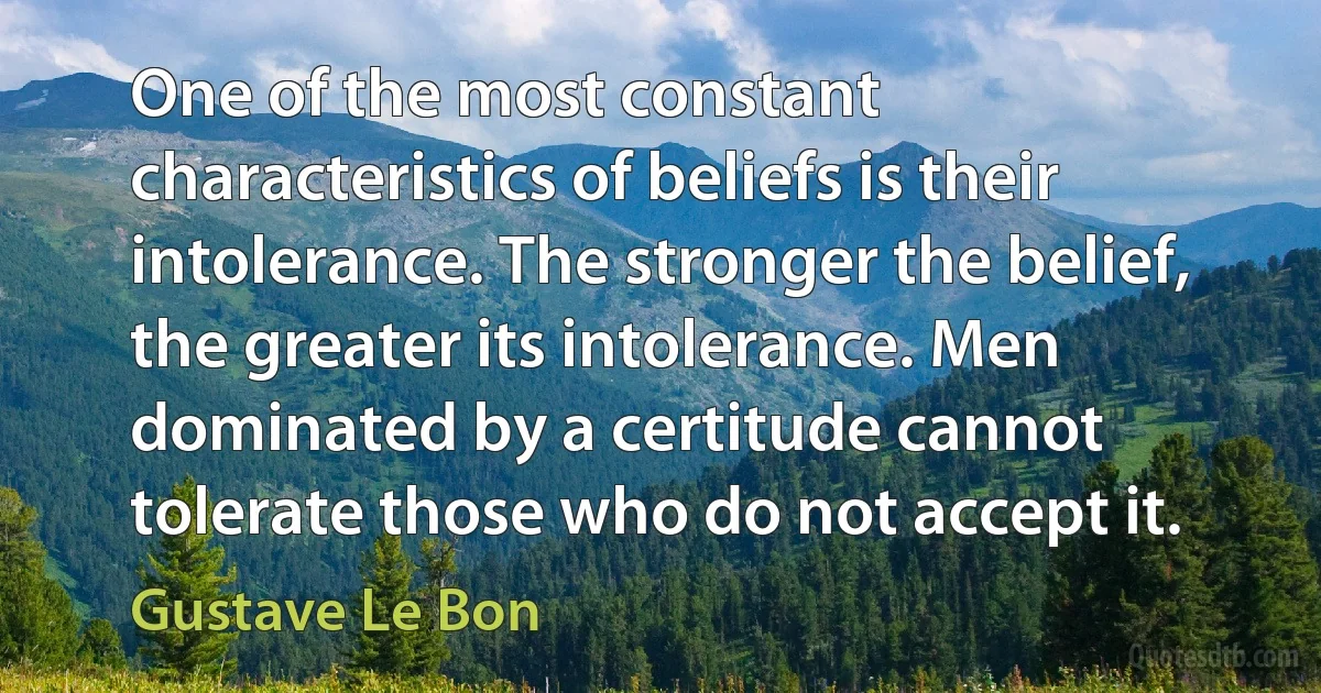 One of the most constant characteristics of beliefs is their intolerance. The stronger the belief, the greater its intolerance. Men dominated by a certitude cannot tolerate those who do not accept it. (Gustave Le Bon)