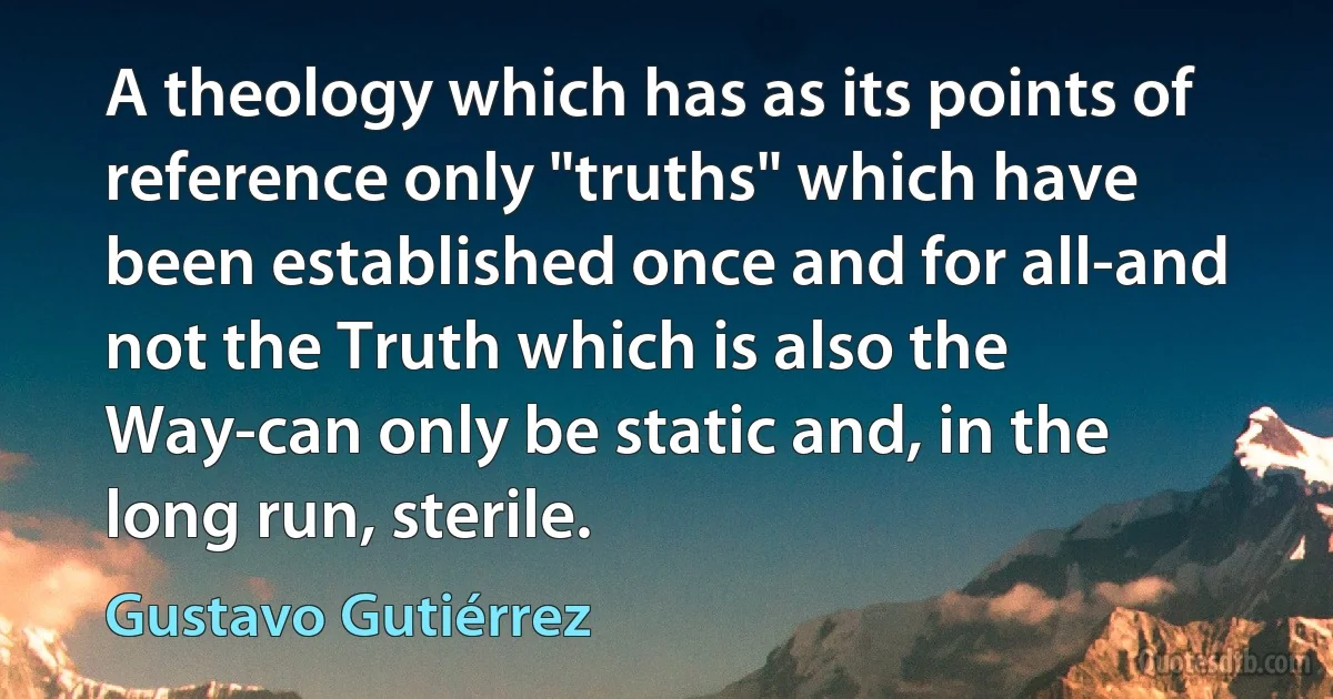 A theology which has as its points of reference only "truths" which have been established once and for all-and not the Truth which is also the Way-can only be static and, in the long run, sterile. (Gustavo Gutiérrez)