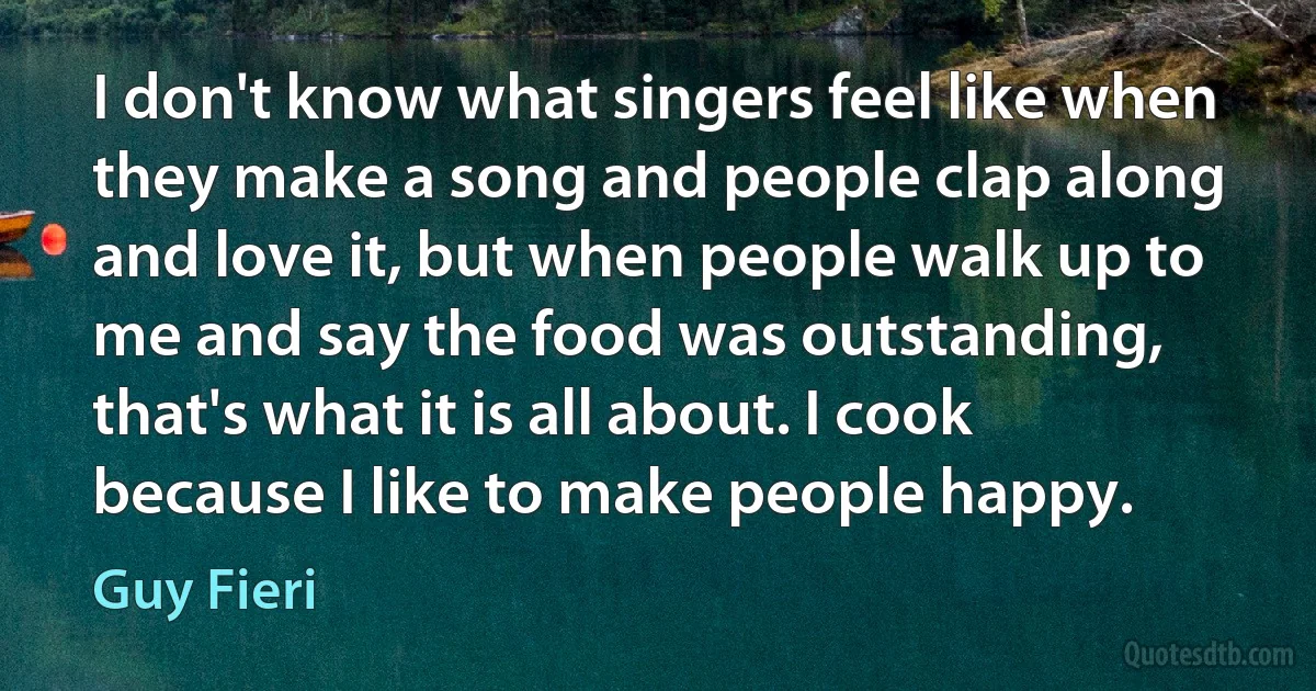 I don't know what singers feel like when they make a song and people clap along and love it, but when people walk up to me and say the food was outstanding, that's what it is all about. I cook because I like to make people happy. (Guy Fieri)