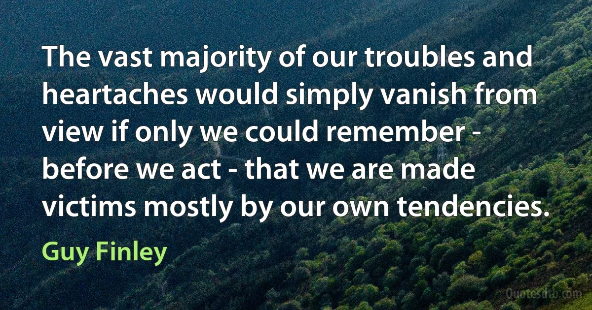 The vast majority of our troubles and heartaches would simply vanish from view if only we could remember - before we act - that we are made victims mostly by our own tendencies. (Guy Finley)