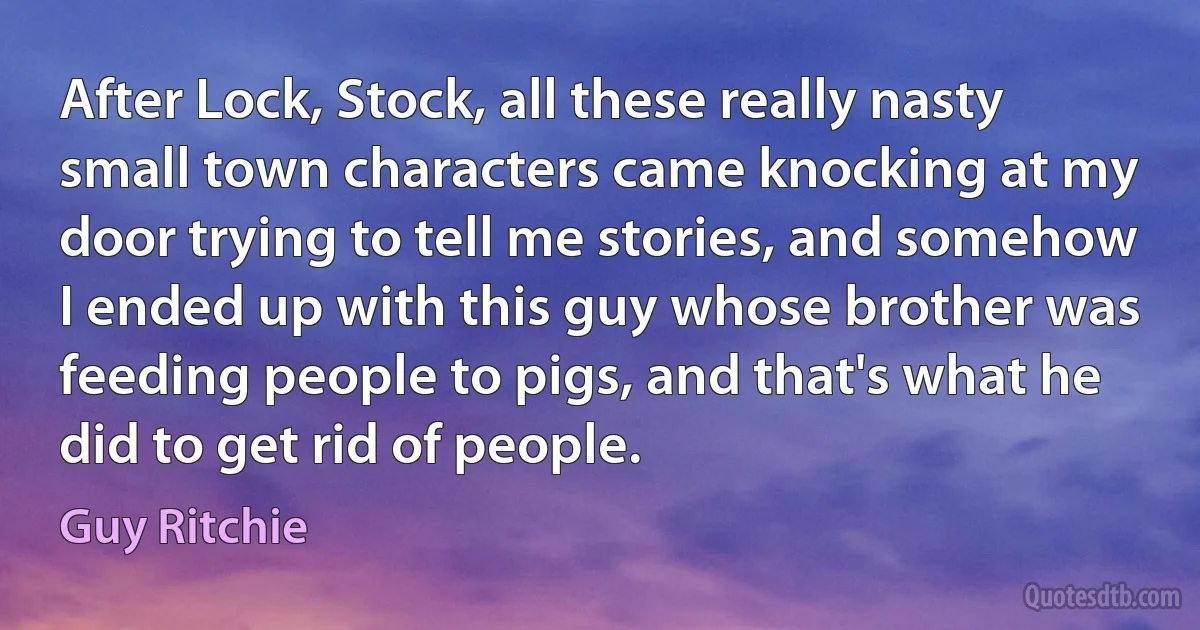 After Lock, Stock, all these really nasty small town characters came knocking at my door trying to tell me stories, and somehow I ended up with this guy whose brother was feeding people to pigs, and that's what he did to get rid of people. (Guy Ritchie)