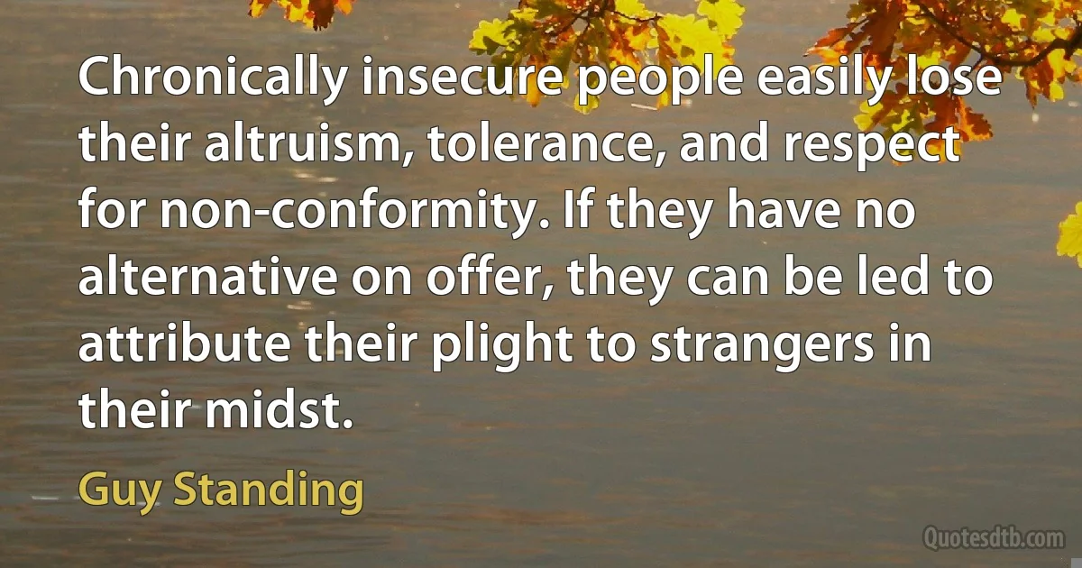 Chronically insecure people easily lose their altruism, tolerance, and respect for non-conformity. If they have no alternative on offer, they can be led to attribute their plight to strangers in their midst. (Guy Standing)