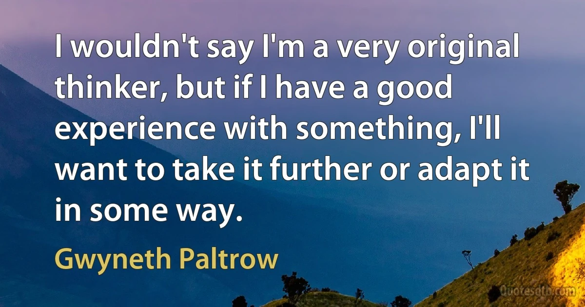 I wouldn't say I'm a very original thinker, but if I have a good experience with something, I'll want to take it further or adapt it in some way. (Gwyneth Paltrow)