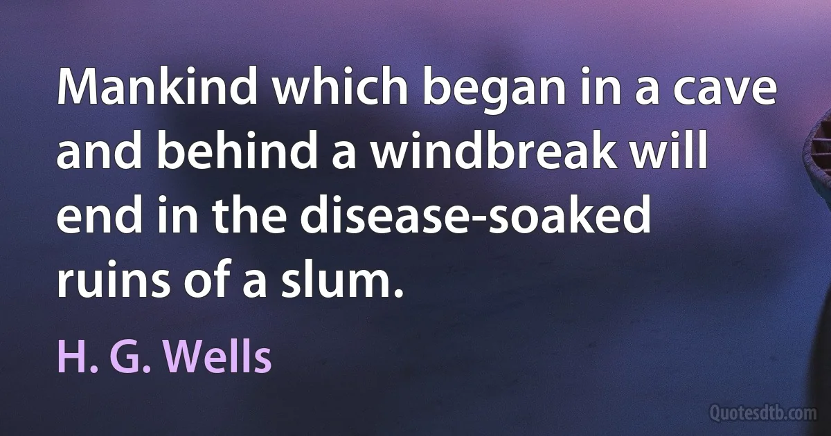 Mankind which began in a cave and behind a windbreak will end in the disease-soaked ruins of a slum. (H. G. Wells)