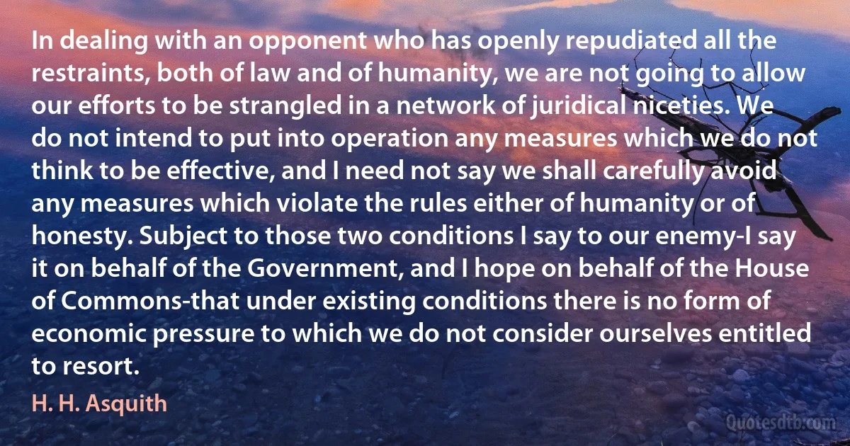 In dealing with an opponent who has openly repudiated all the restraints, both of law and of humanity, we are not going to allow our efforts to be strangled in a network of juridical niceties. We do not intend to put into operation any measures which we do not think to be effective, and I need not say we shall carefully avoid any measures which violate the rules either of humanity or of honesty. Subject to those two conditions I say to our enemy-I say it on behalf of the Government, and I hope on behalf of the House of Commons-that under existing conditions there is no form of economic pressure to which we do not consider ourselves entitled to resort. (H. H. Asquith)