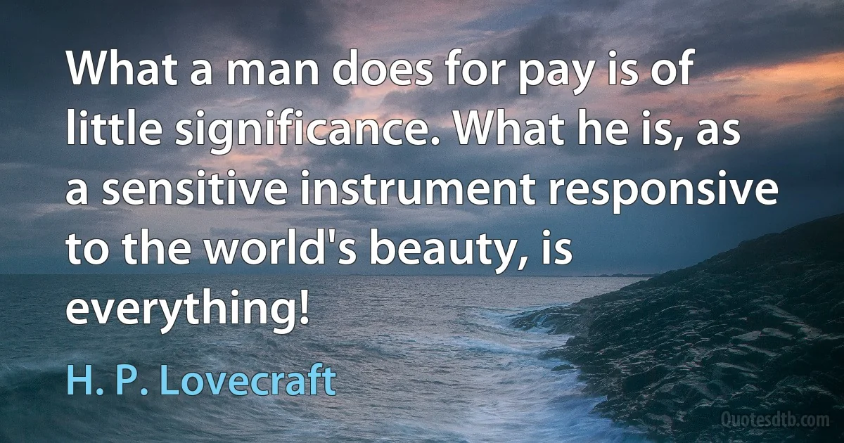 What a man does for pay is of little significance. What he is, as a sensitive instrument responsive to the world's beauty, is everything! (H. P. Lovecraft)