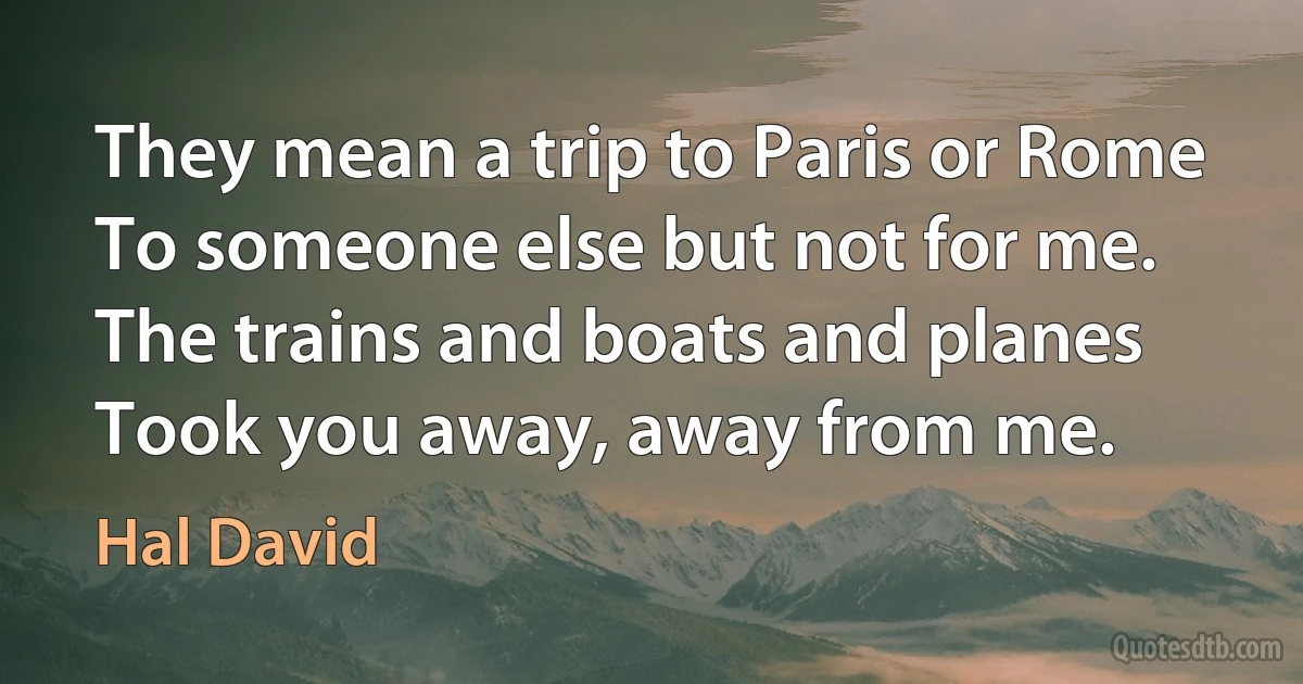 They mean a trip to Paris or Rome
To someone else but not for me.
The trains and boats and planes
Took you away, away from me. (Hal David)