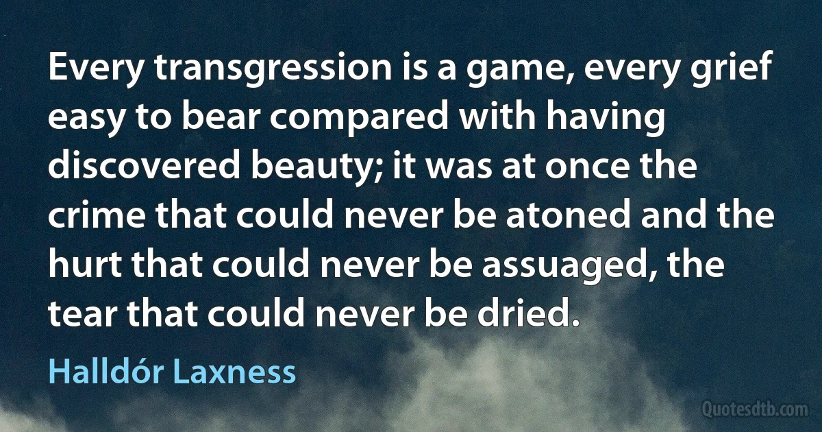 Every transgression is a game, every grief easy to bear compared with having discovered beauty; it was at once the crime that could never be atoned and the hurt that could never be assuaged, the tear that could never be dried. (Halldór Laxness)