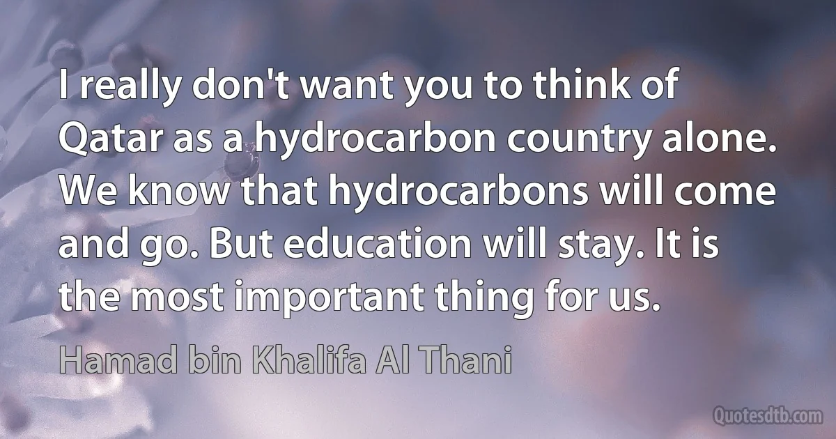 I really don't want you to think of Qatar as a hydrocarbon country alone. We know that hydrocarbons will come and go. But education will stay. It is the most important thing for us. (Hamad bin Khalifa Al Thani)