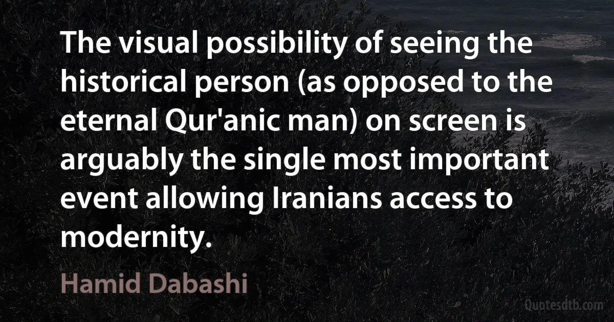 The visual possibility of seeing the historical person (as opposed to the eternal Qur'anic man) on screen is arguably the single most important event allowing Iranians access to modernity. (Hamid Dabashi)