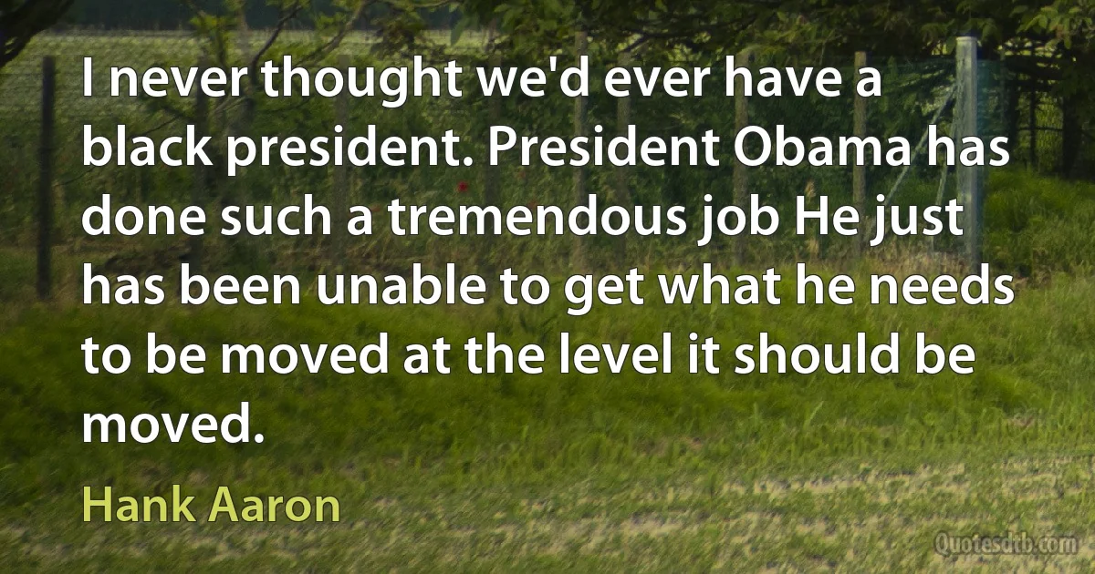 I never thought we'd ever have a black president. President Obama has done such a tremendous job He just has been unable to get what he needs to be moved at the level it should be moved. (Hank Aaron)