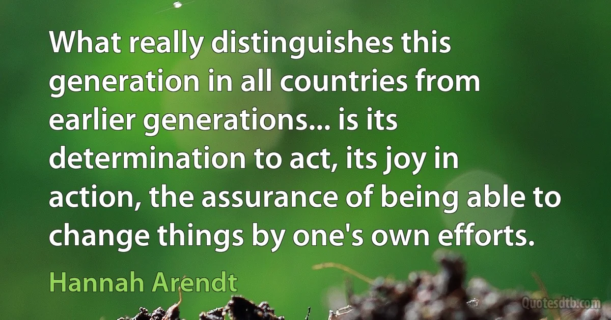 What really distinguishes this generation in all countries from earlier generations... is its determination to act, its joy in action, the assurance of being able to change things by one's own efforts. (Hannah Arendt)