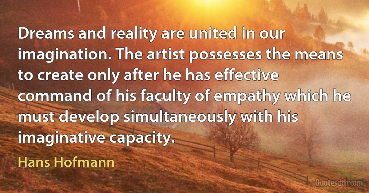 Dreams and reality are united in our imagination. The artist possesses the means to create only after he has effective command of his faculty of empathy which he must develop simultaneously with his imaginative capacity. (Hans Hofmann)