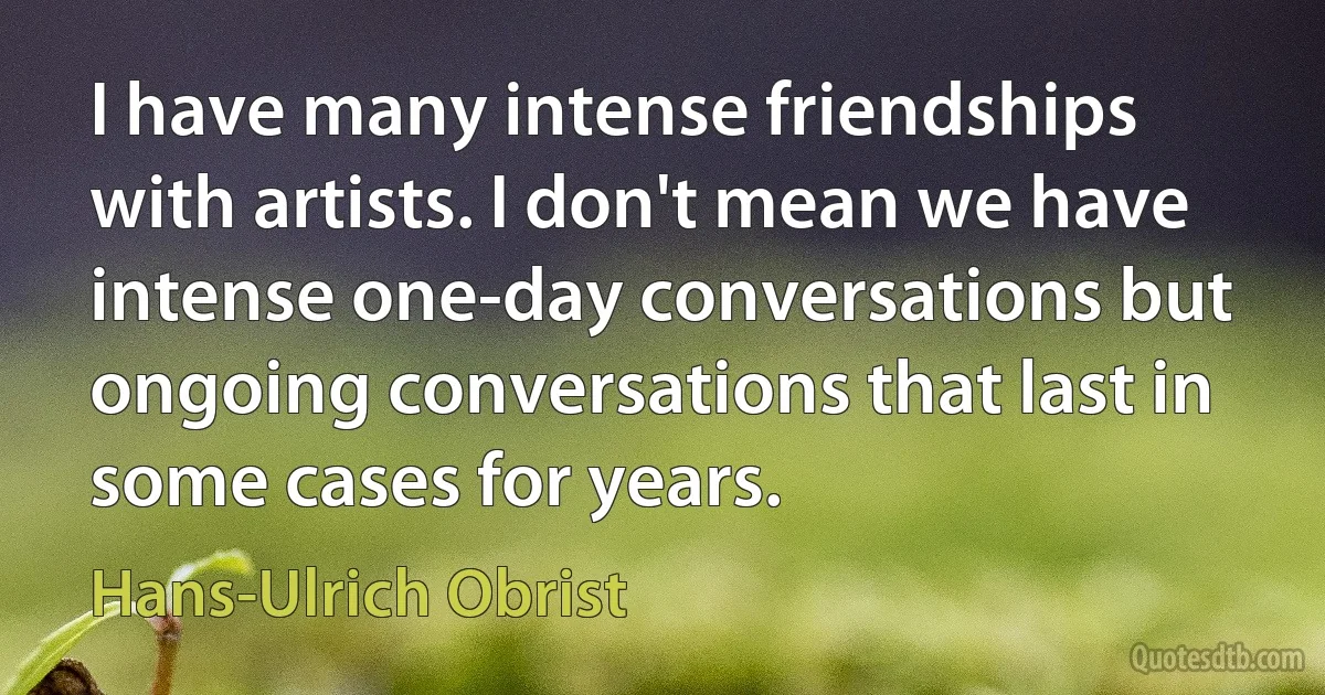 I have many intense friendships with artists. I don't mean we have intense one-day conversations but ongoing conversations that last in some cases for years. (Hans-Ulrich Obrist)