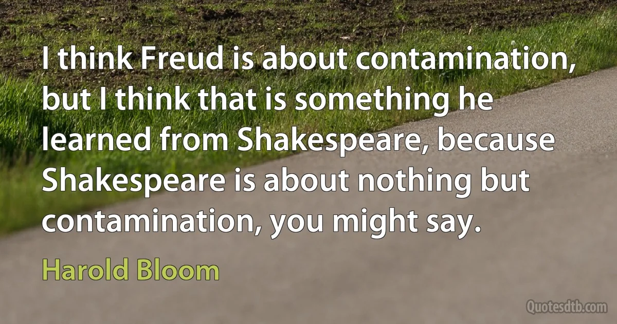 I think Freud is about contamination, but I think that is something he learned from Shakespeare, because Shakespeare is about nothing but contamination, you might say. (Harold Bloom)