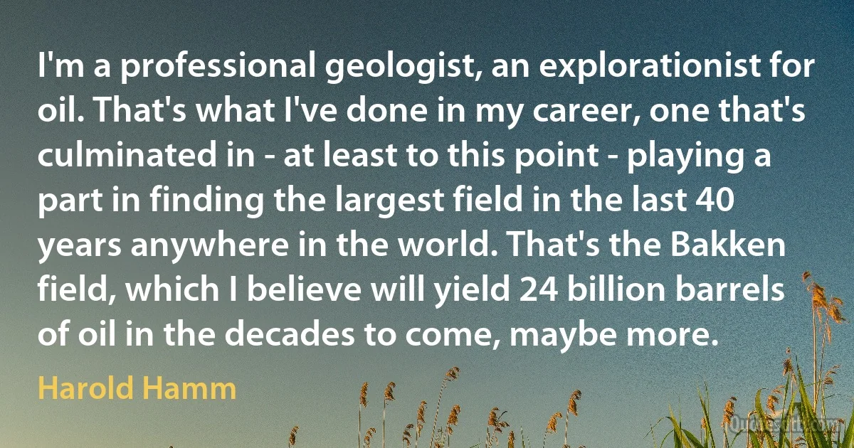 I'm a professional geologist, an explorationist for oil. That's what I've done in my career, one that's culminated in - at least to this point - playing a part in finding the largest field in the last 40 years anywhere in the world. That's the Bakken field, which I believe will yield 24 billion barrels of oil in the decades to come, maybe more. (Harold Hamm)