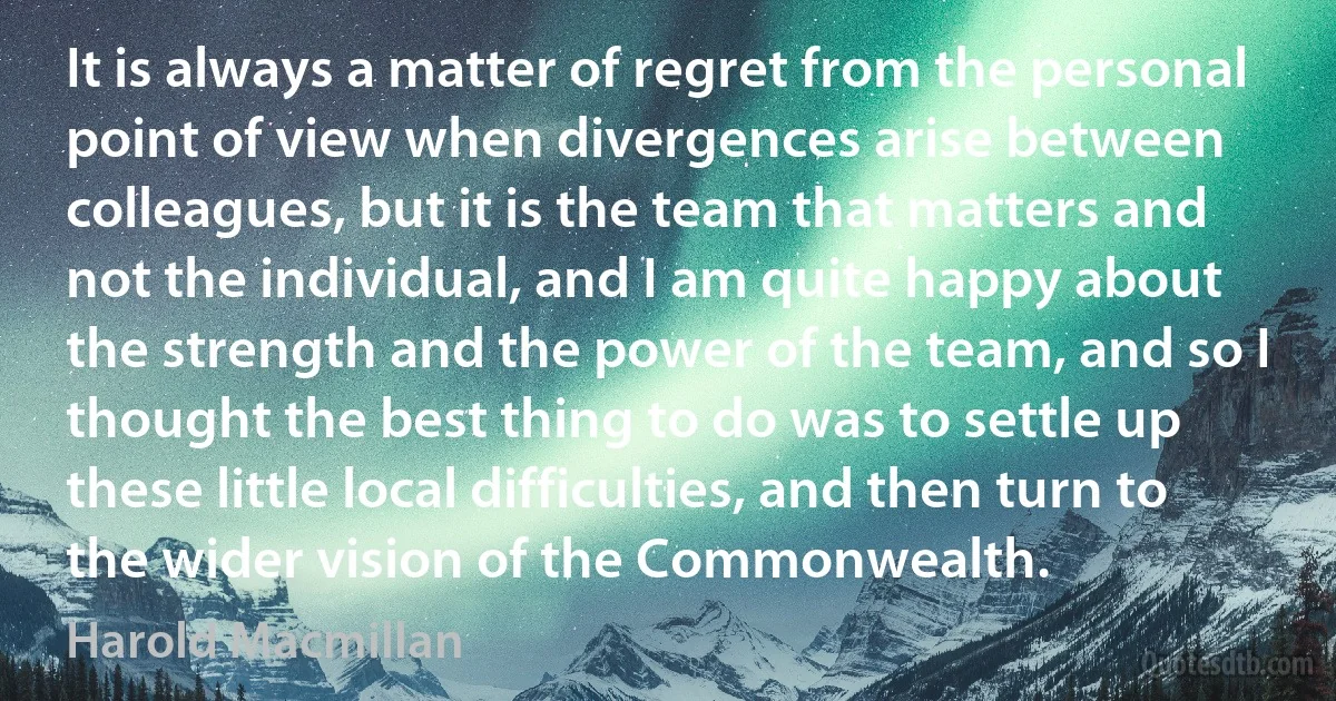 It is always a matter of regret from the personal point of view when divergences arise between colleagues, but it is the team that matters and not the individual, and I am quite happy about the strength and the power of the team, and so I thought the best thing to do was to settle up these little local difficulties, and then turn to the wider vision of the Commonwealth. (Harold Macmillan)