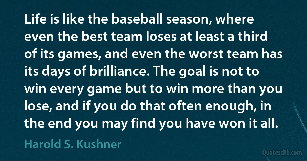 Life is like the baseball season, where even the best team loses at least a third of its games, and even the worst team has its days of brilliance. The goal is not to win every game but to win more than you lose, and if you do that often enough, in the end you may find you have won it all. (Harold S. Kushner)