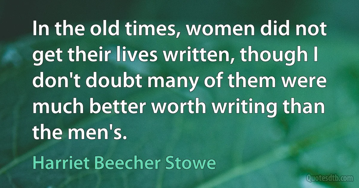 In the old times, women did not get their lives written, though I don't doubt many of them were much better worth writing than the men's. (Harriet Beecher Stowe)