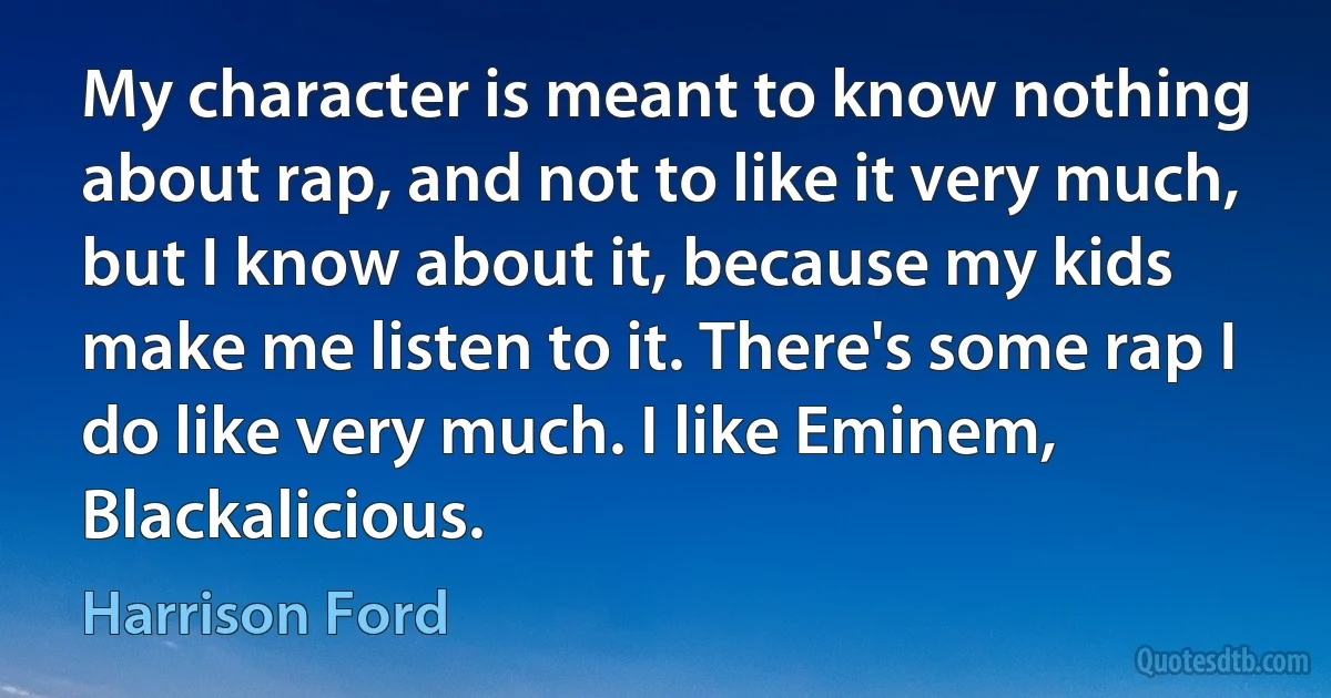 My character is meant to know nothing about rap, and not to like it very much, but I know about it, because my kids make me listen to it. There's some rap I do like very much. I like Eminem, Blackalicious. (Harrison Ford)