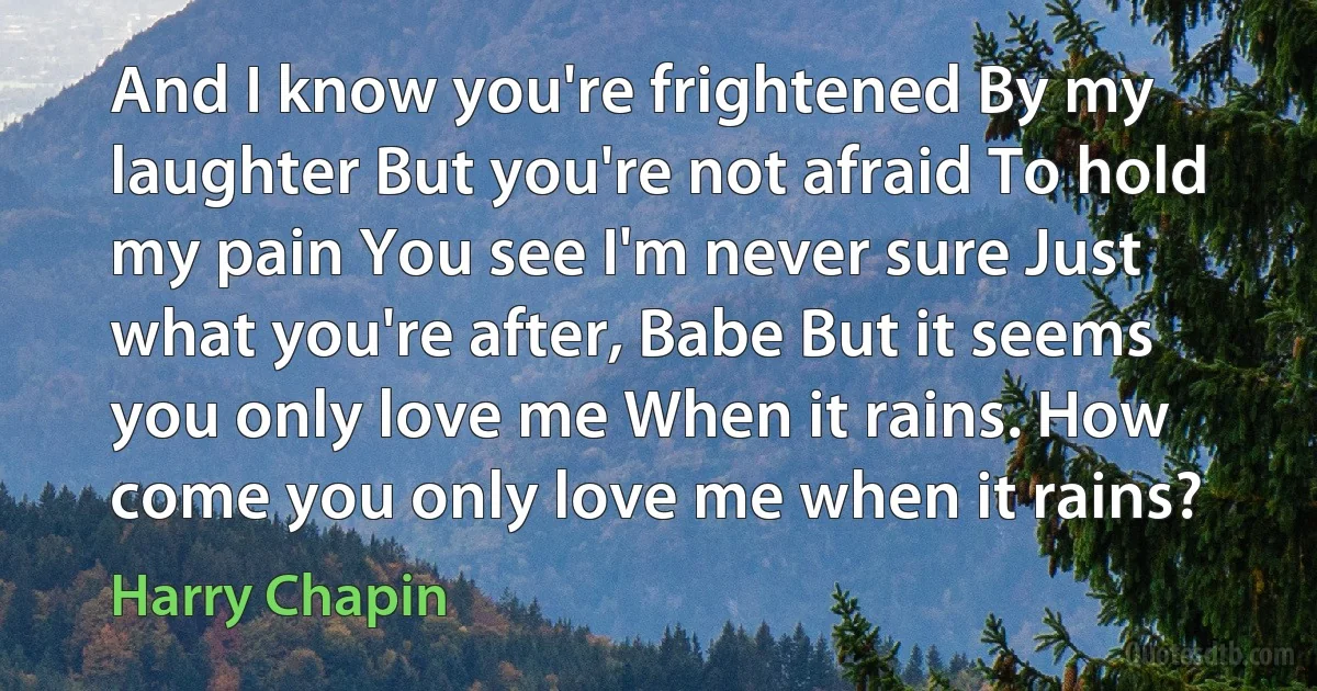 And I know you're frightened By my laughter But you're not afraid To hold my pain You see I'm never sure Just what you're after, Babe But it seems you only love me When it rains. How come you only love me when it rains? (Harry Chapin)