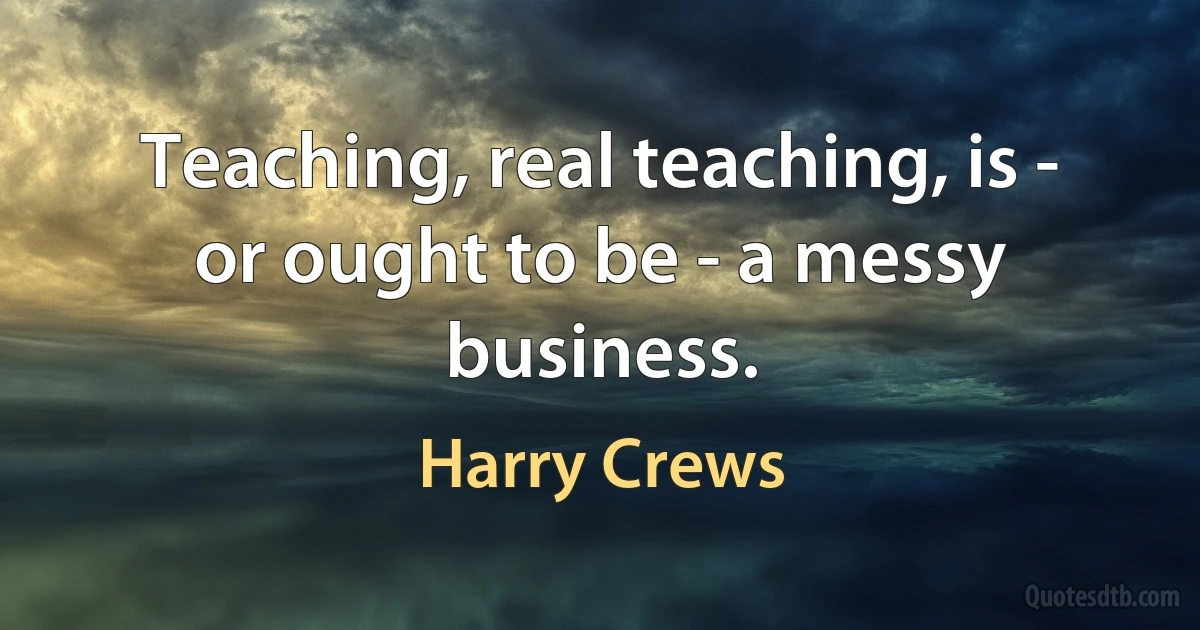 Teaching, real teaching, is - or ought to be - a messy business. (Harry Crews)