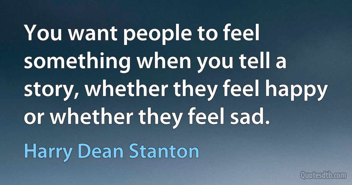 You want people to feel something when you tell a story, whether they feel happy or whether they feel sad. (Harry Dean Stanton)