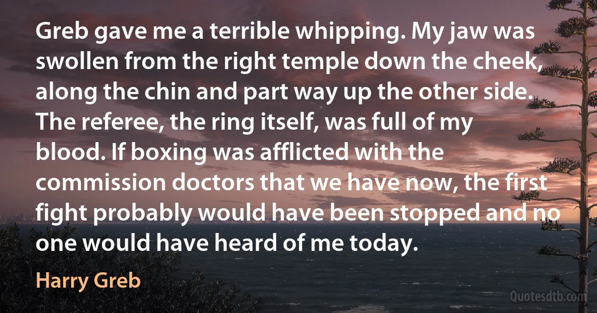 Greb gave me a terrible whipping. My jaw was swollen from the right temple down the cheek, along the chin and part way up the other side. The referee, the ring itself, was full of my blood. If boxing was afflicted with the commission doctors that we have now, the first fight probably would have been stopped and no one would have heard of me today. (Harry Greb)