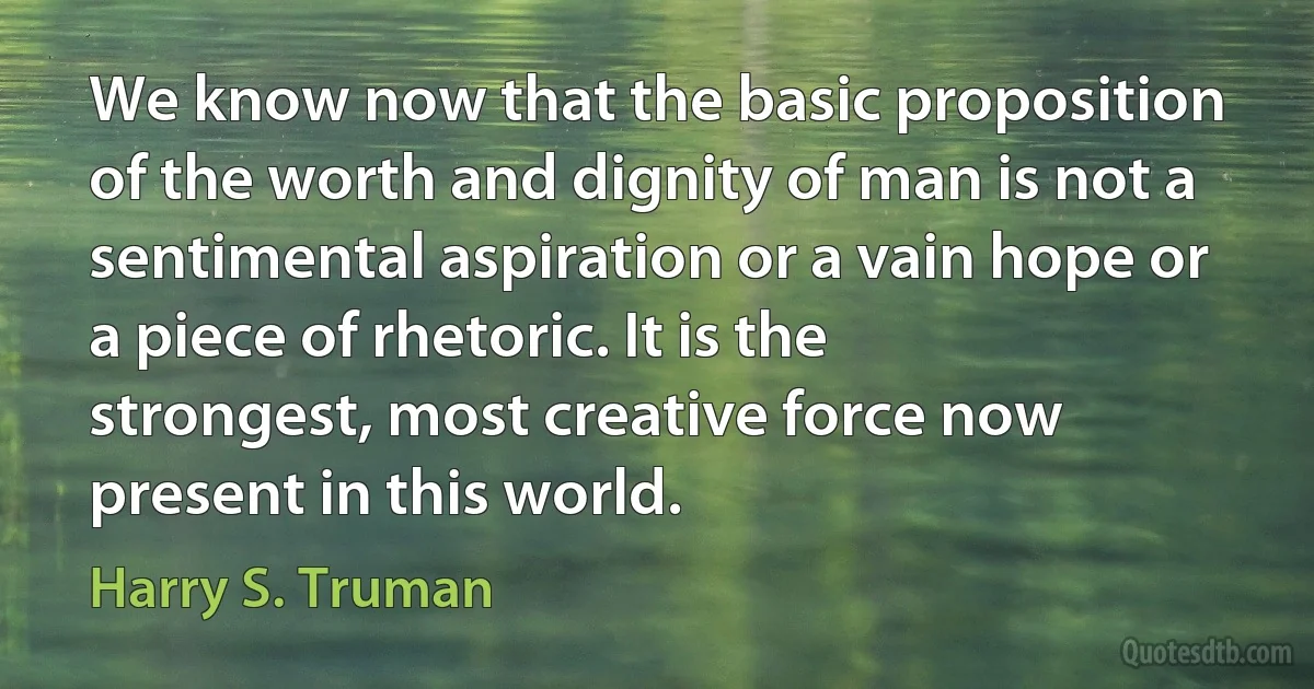 We know now that the basic proposition of the worth and dignity of man is not a sentimental aspiration or a vain hope or a piece of rhetoric. It is the strongest, most creative force now present in this world. (Harry S. Truman)