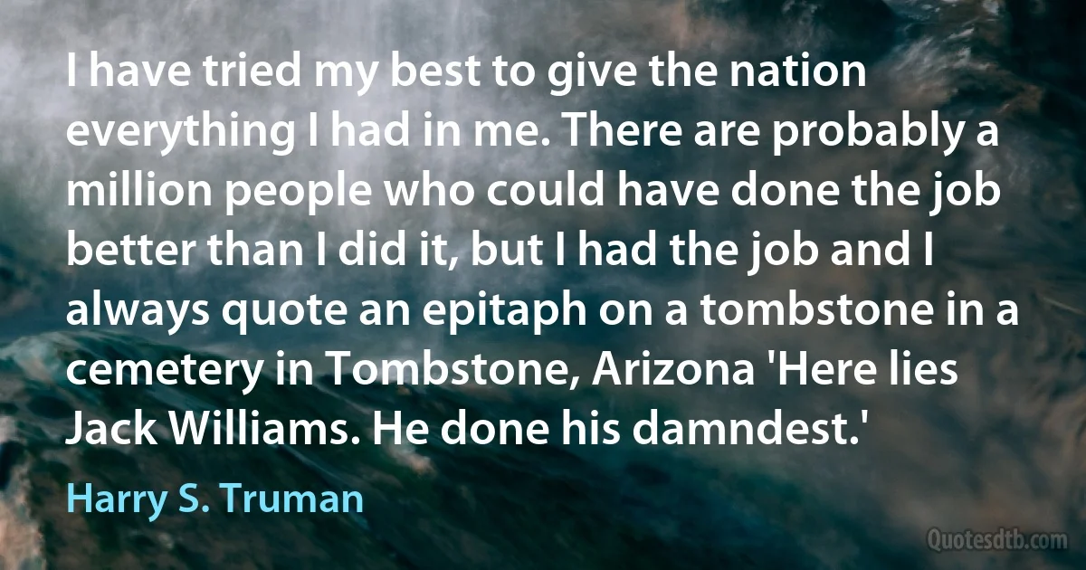 I have tried my best to give the nation everything I had in me. There are probably a million people who could have done the job better than I did it, but I had the job and I always quote an epitaph on a tombstone in a cemetery in Tombstone, Arizona 'Here lies Jack Williams. He done his damndest.' (Harry S. Truman)