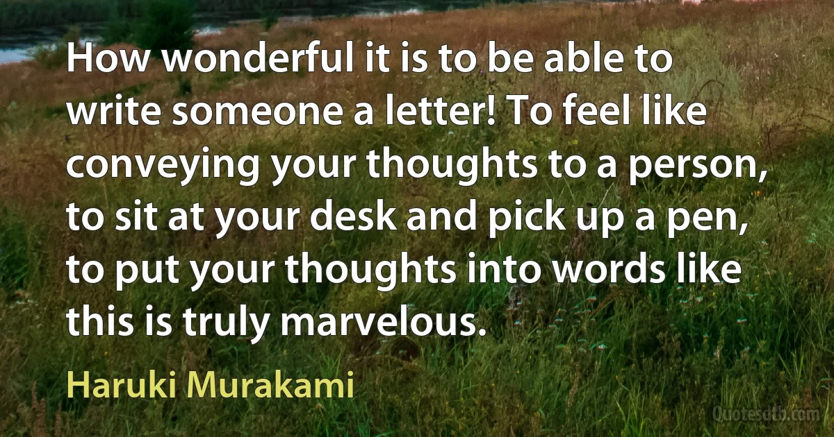 How wonderful it is to be able to write someone a letter! To feel like conveying your thoughts to a person, to sit at your desk and pick up a pen, to put your thoughts into words like this is truly marvelous. (Haruki Murakami)