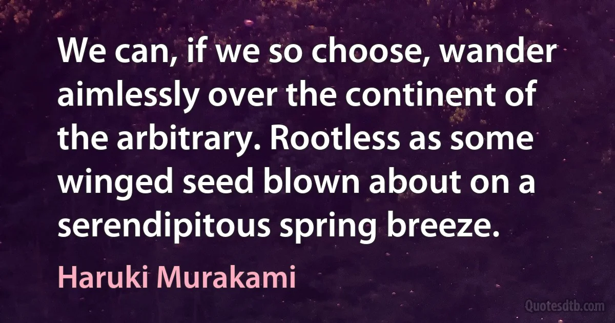 We can, if we so choose, wander aimlessly over the continent of the arbitrary. Rootless as some winged seed blown about on a serendipitous spring breeze. (Haruki Murakami)