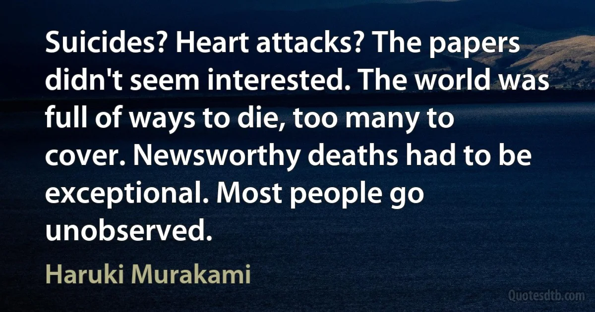 Suicides? Heart attacks? The papers didn't seem interested. The world was full of ways to die, too many to cover. Newsworthy deaths had to be exceptional. Most people go unobserved. (Haruki Murakami)