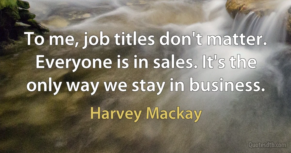 To me, job titles don't matter. Everyone is in sales. It's the only way we stay in business. (Harvey Mackay)