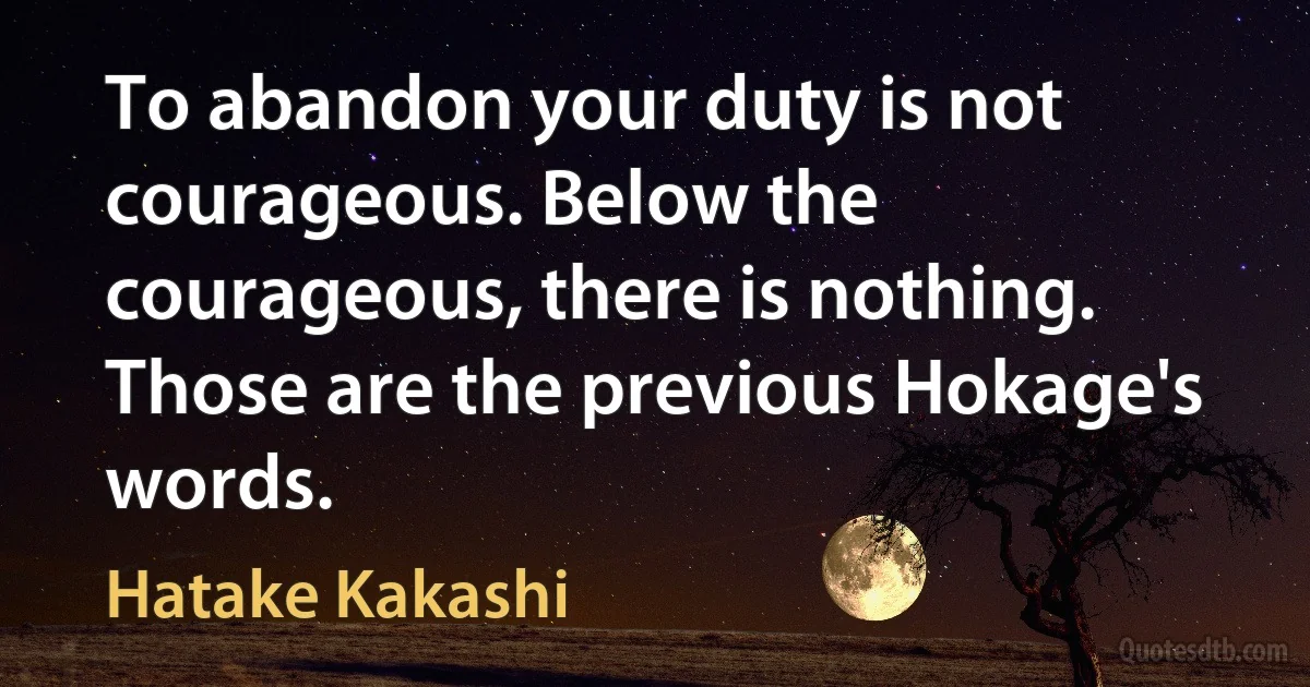 To abandon your duty is not courageous. Below the courageous, there is nothing. Those are the previous Hokage's words. (Hatake Kakashi)