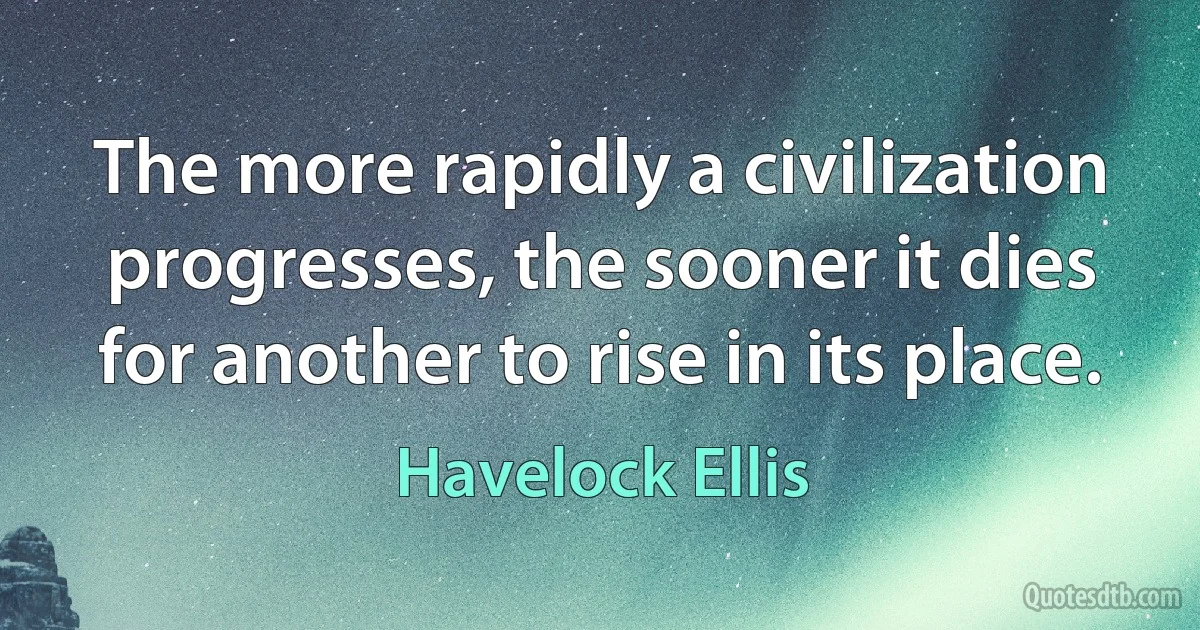 The more rapidly a civilization progresses, the sooner it dies for another to rise in its place. (Havelock Ellis)