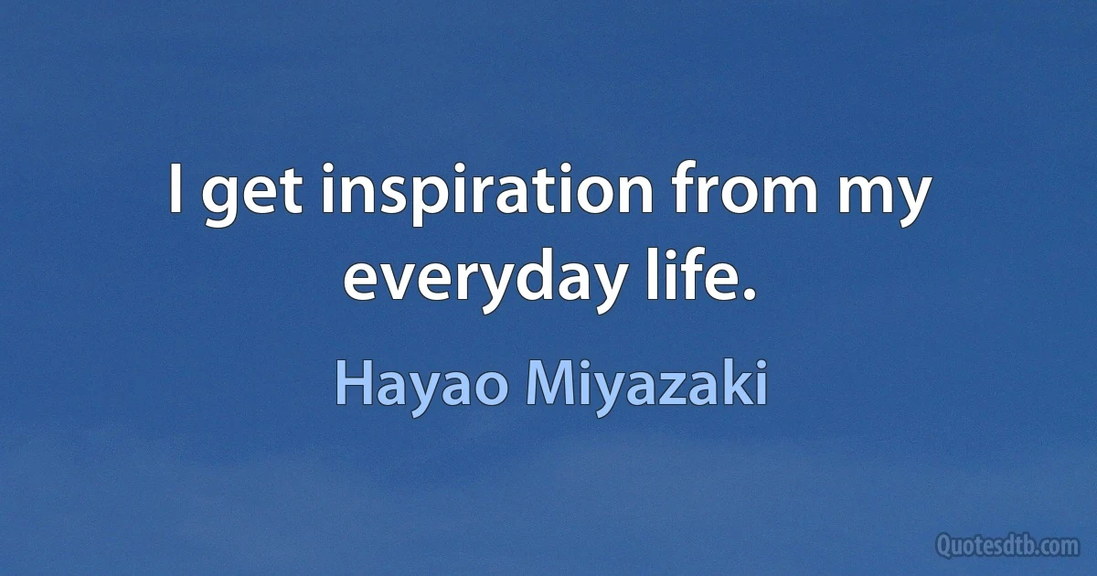 I get inspiration from my everyday life. (Hayao Miyazaki)