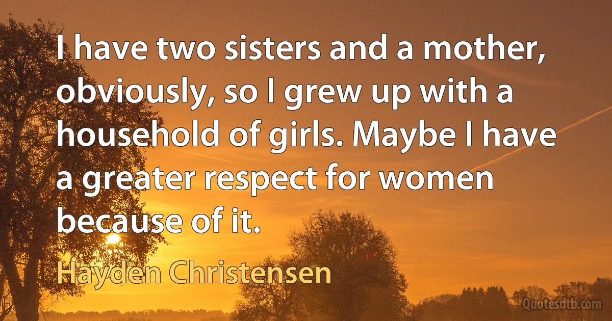 I have two sisters and a mother, obviously, so I grew up with a household of girls. Maybe I have a greater respect for women because of it. (Hayden Christensen)