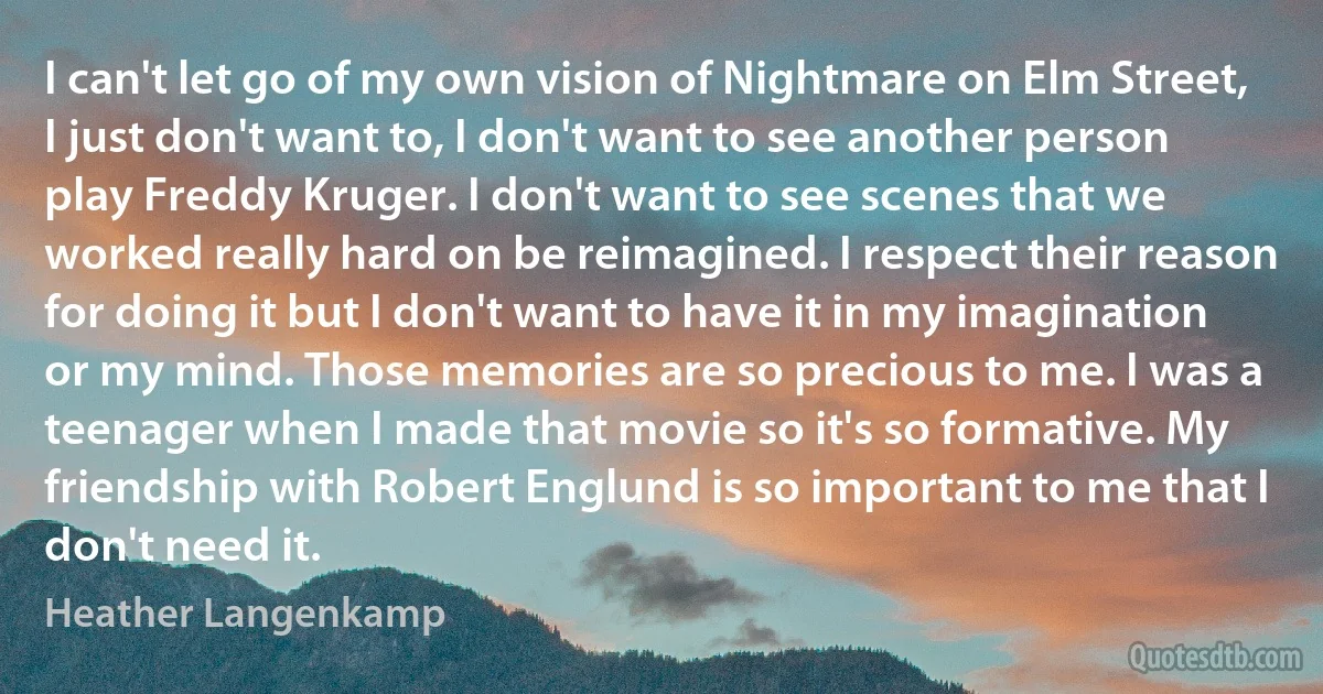 I can't let go of my own vision of Nightmare on Elm Street, I just don't want to, I don't want to see another person play Freddy Kruger. I don't want to see scenes that we worked really hard on be reimagined. I respect their reason for doing it but I don't want to have it in my imagination or my mind. Those memories are so precious to me. I was a teenager when I made that movie so it's so formative. My friendship with Robert Englund is so important to me that I don't need it. (Heather Langenkamp)