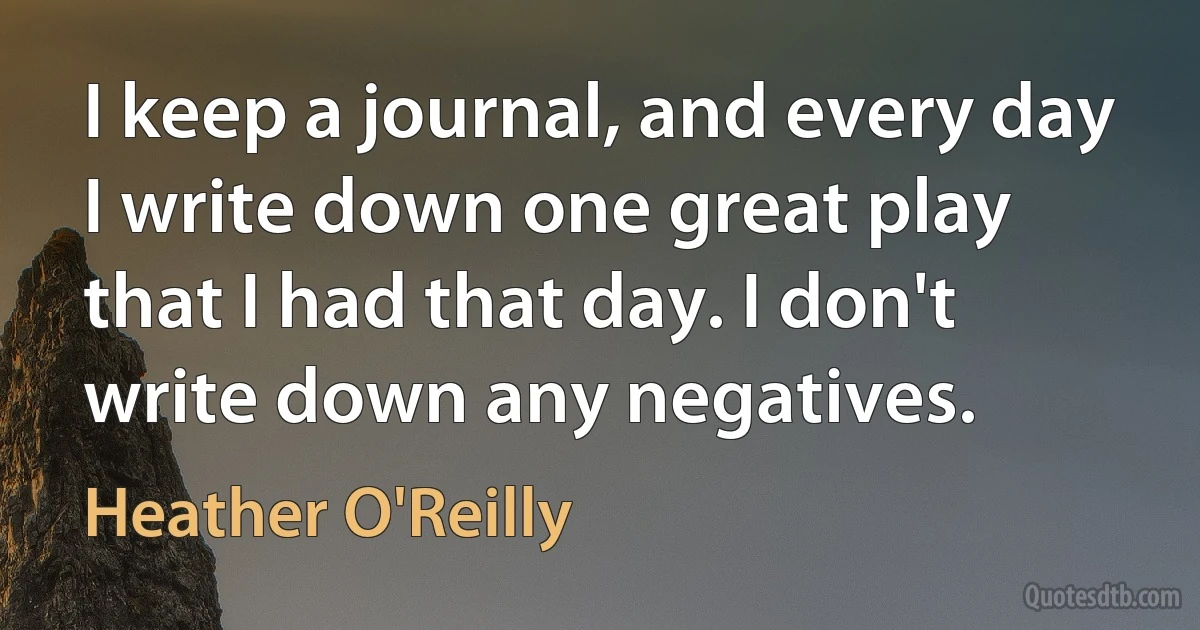 I keep a journal, and every day I write down one great play that I had that day. I don't write down any negatives. (Heather O'Reilly)